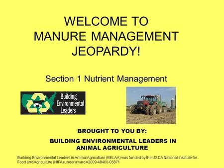 BROUGHT TO YOU BY: BUILDING ENVIRONMENTAL LEADERS IN ANIMAL AGRICULTURE WELCOME TO MANURE MANAGEMENT JEOPARDY! Section 1 Nutrient Management Building Environmental.