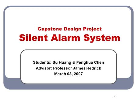 1 Capstone Design Project Silent Alarm System Students: Su Huang & Fenghua Chen Advisor: Professor James Hedrick March 03, 2007.