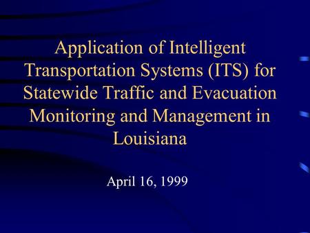 Application of Intelligent Transportation Systems (ITS) for Statewide Traffic and Evacuation Monitoring and Management in Louisiana April 16, 1999.