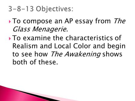 To compose an AP essay from The Glass Menagerie.  To examine the characteristics of Realism and Local Color and begin to see how The Awakening shows.