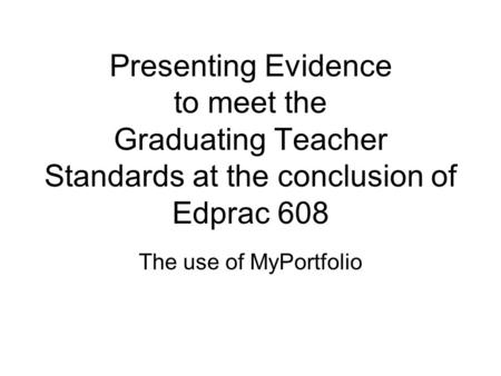 Presenting Evidence to meet the Graduating Teacher Standards at the conclusion of Edprac 608 The use of MyPortfolio.