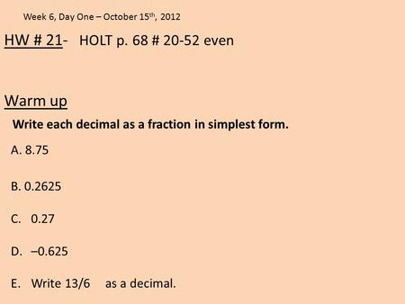 HW # 21- HOLT p. 68 # 20-52 even Warm up Week 6, Day One – October 15 th, 2012 A. 8.75 Write each decimal as a fraction in simplest form. B. 0.2625 C.0.27.