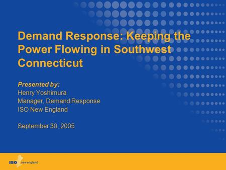 Demand Response: Keeping the Power Flowing in Southwest Connecticut Presented by: Henry Yoshimura Manager, Demand Response ISO New England September 30,