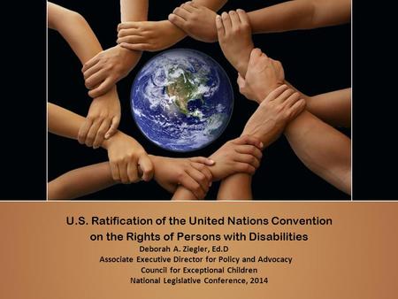 U.S. Ratification of the United Nations Convention on the Rights of Persons with Disabilities Deborah A. Ziegler, Ed.D Associate Executive Director for.