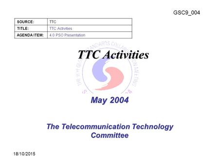 GSC9_004 SOURCE:TTC TITLE:TTC Activities AGENDA ITEM:4.0 PSO Presentation 18/10/2015 May 2004 The Telecommunication Technology Committee TTC Activities.