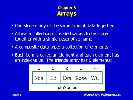 © 2012 EMC Publishing, LLC Slide 1 Chapter 8 Arrays  Can store many of the same type of data together.  Allows a collection of related values to be stored.