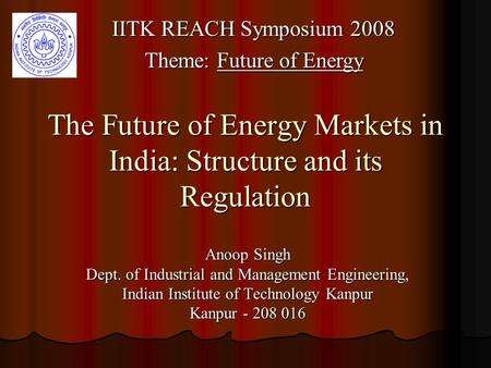 The Future of Energy Markets in India: Structure and its Regulation Anoop Singh Dept. of Industrial and Management Engineering, Indian Institute of Technology.