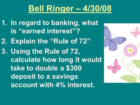 Bell Ringer – 4/30/08 1.In regard to banking, what is “earned interest”? 2.Explain the “Rule of 72” 3.Using the Rule of 72, calculate how long it would.