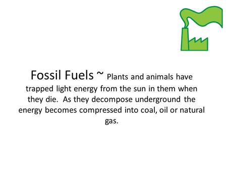 Fossil Fuels ~ Plants and animals have trapped light energy from the sun in them when they die. As they decompose underground the energy becomes compressed.