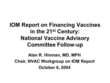 IOM Report on Financing Vaccines in the 21 st Century: National Vaccine Advisory Committee Follow-up Alan R. Hinman, MD, MPH Chair, NVAC Workgroup on IOM.