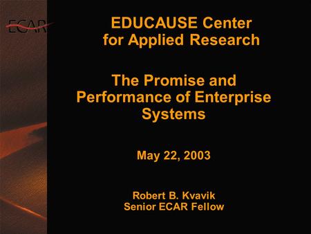 EDUCAUSE Center for Applied Research The Promise and Performance of Enterprise Systems May 22, 2003 Robert B. Kvavik Senior ECAR Fellow The Promise and.