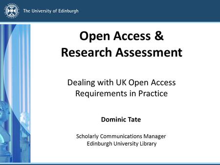 Open Access & Research Assessment Dealing with UK Open Access Requirements in Practice Dominic Tate Scholarly Communications Manager Edinburgh University.