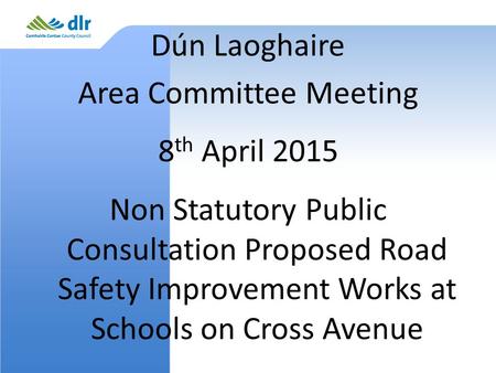 Dún Laoghaire Area Committee Meeting 8 th April 2015 Non Statutory Public Consultation Proposed Road Safety Improvement Works at Schools on Cross Avenue.