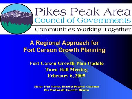 A Regional Approach for Fort Carson Growth Planning Fort Carson Growth Plan Update Town Hall Meeting February 6, 2009 Mayor Tyler Stevens, Board of Directors.