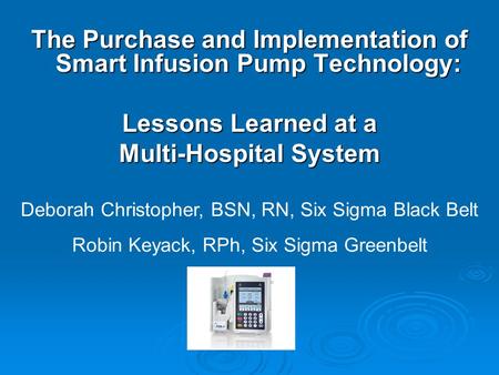 The Purchase and Implementation of Smart Infusion Pump Technology: Lessons Learned at a Multi-Hospital System Deborah Christopher, BSN, RN, Six Sigma Black.