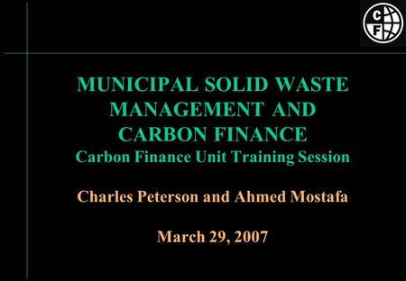 MUNICIPAL SOLID WASTE MANAGEMENT AND CARBON FINANCE Carbon Finance Unit Training Session Charles Peterson and Ahmed Mostafa March 29, 2007.