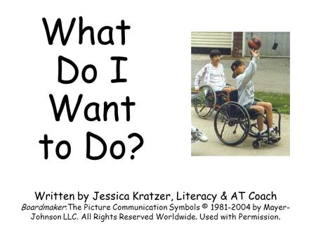 What Do I Want to Do? Written by Jessica Kratzer, Literacy & AT Coach Boardmaker:The Picture Communication Symbols © 1981-2004 by Mayer-Johnson LLC. All.