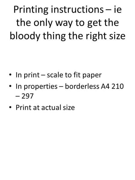 Printing instructions – ie the only way to get the bloody thing the right size In print – scale to fit paper In properties – borderless A4 210 – 297 Print.