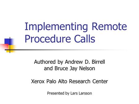 Implementing Remote Procedure Calls Authored by Andrew D. Birrell and Bruce Jay Nelson Xerox Palo Alto Research Center Presented by Lars Larsson.
