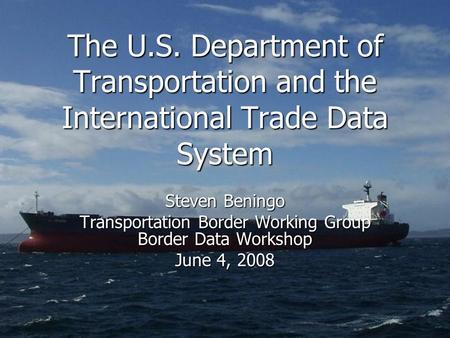 The U.S. Department of Transportation and the International Trade Data System Steven Beningo Transportation Border Working Group Border Data Workshop June.
