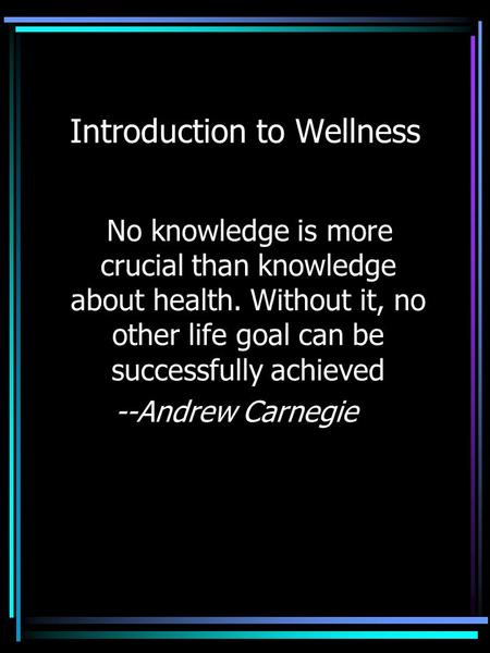 Introduction to Wellness No knowledge is more crucial than knowledge about health. Without it, no other life goal can be successfully achieved --Andrew.
