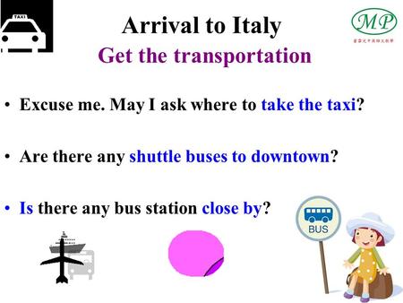 Arrival to Italy Get the transportation Excuse me. May I ask where to take the taxi? Are there any shuttle buses to downtown? Is there any bus station.
