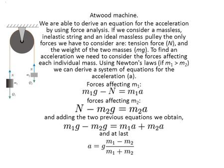 Atwood machine. We are able to derive an equation for the acceleration by using force analysis. If we consider a massless, inelastic string and an ideal.