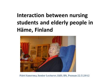 Päivi Sanerma, Senior Lecturer, EdD, RN, Poznan 22.5.2012 Interaction between nursing students and elderly people in Häme, Finland.