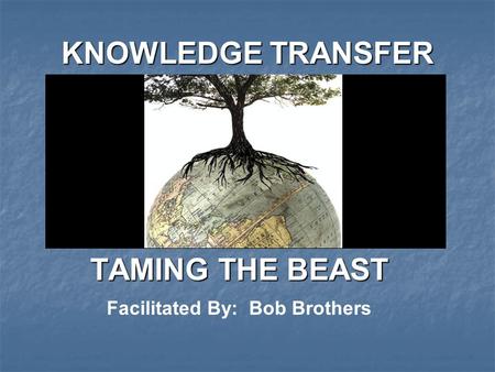 KNOWLEDGE TRANSFER TAMING THE BEAST Facilitated By: Bob Brothers.