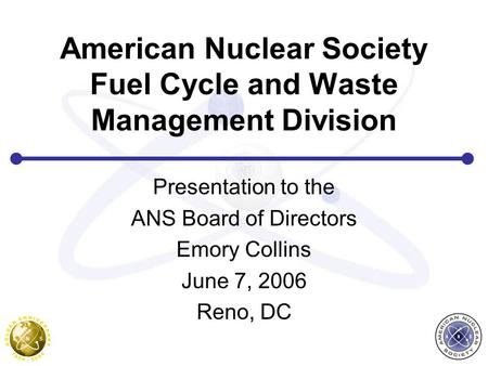 American Nuclear Society Fuel Cycle and Waste Management Division Presentation to the ANS Board of Directors Emory Collins June 7, 2006 Reno, DC.