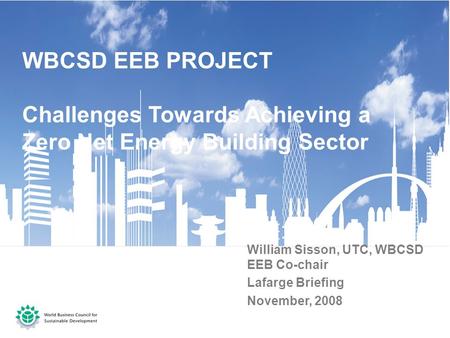 WBCSD EEB PROJECT Challenges Towards Achieving a Zero Net Energy Building Sector William Sisson, UTC, WBCSD EEB Co-chair Lafarge Briefing November, 2008.