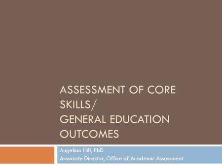 ASSESSMENT OF CORE SKILLS/ GENERAL EDUCATION OUTCOMES Angelina Hill, PhD Associate Director, Office of Academic Assessment.