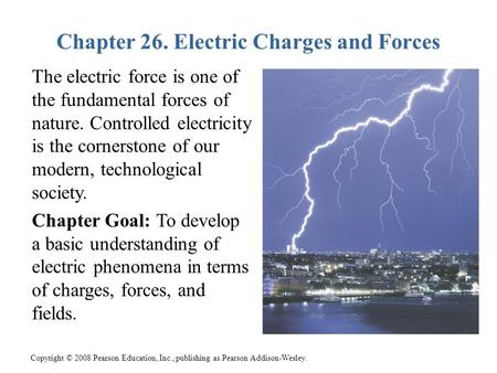 Copyright © 2008 Pearson Education, Inc., publishing as Pearson Addison-Wesley. Chapter 26. Electric Charges and Forces The electric force is one of the.