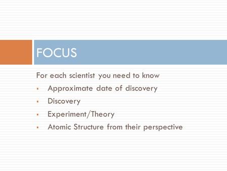 For each scientist you need to know  Approximate date of discovery  Discovery  Experiment/Theory  Atomic Structure from their perspective FOCUS.