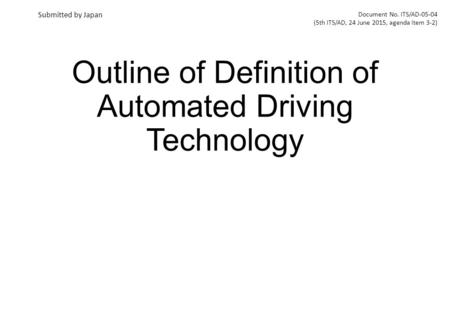 Outline of Definition of Automated Driving Technology Document No. ITS/AD-05-04 (5th ITS/AD, 24 June 2015, agenda item 3-2) Submitted by Japan.