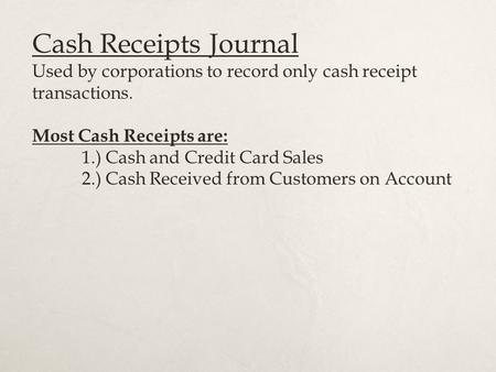 Cash Receipts Journal Used by corporations to record only cash receipt transactions. Most Cash Receipts are: 1.) Cash and Credit Card Sales 2.) Cash Received.