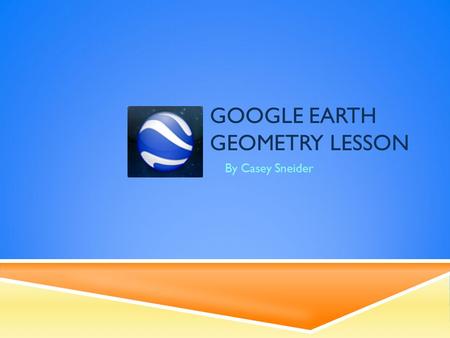 GOOGLE EARTH GEOMETRY LESSON By Casey Sneider. CONTENT  Grade Level: 6-9  Students will use technology and their knowledge of algebra to take measurements.
