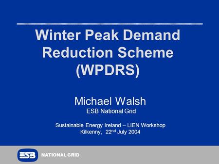 NATIONAL GRID Winter Peak Demand Reduction Scheme (WPDRS) Michael Walsh ESB National Grid Sustainable Energy Ireland – LIEN Workshop Kilkenny, 22 nd July.