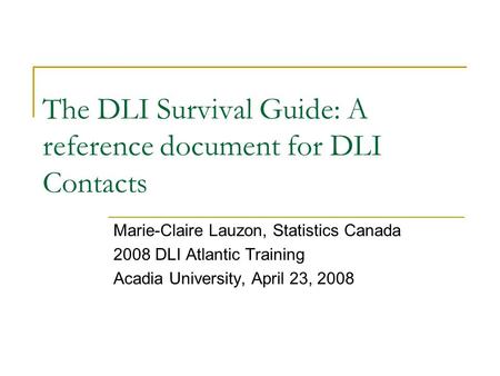 The DLI Survival Guide: A reference document for DLI Contacts Marie-Claire Lauzon, Statistics Canada 2008 DLI Atlantic Training Acadia University, April.