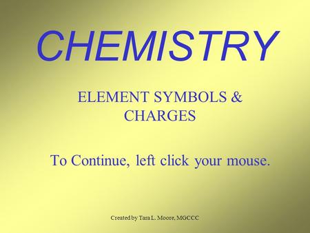 Created by Tara L. Moore, MGCCC CHEMISTRY ELEMENT SYMBOLS & CHARGES To Continue, left click your mouse.