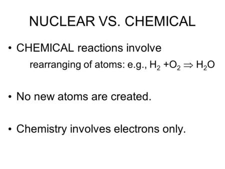 NUCLEAR VS. CHEMICAL CHEMICAL reactions involve rearranging of atoms: e.g., H 2 +O 2  H 2 O No new atoms are created. Chemistry involves electrons only.