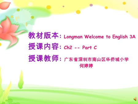 教材版本 : Longman Welcome to English 3A 授课内容 : Ch2 -- Part C 授课教师 : 广东省深圳市南山区华侨城小学 何婷婷.