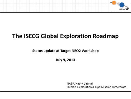 The ISECG Global Exploration Roadmap Status update at Target NEO2 Workshop July 9, 2013 NASA/Kathy Laurini Human Exploration & Ops Mission Directorate.