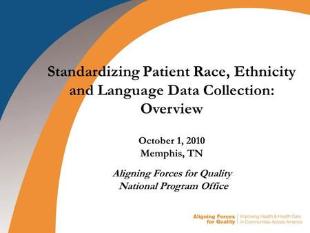 Standardizing Patient Race, Ethnicity and Language Data Collection: Overview October 1, 2010 Memphis, TN Aligning Forces for Quality National Program Office.