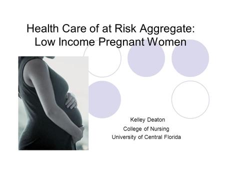 Health Care of at Risk Aggregate: Low Income Pregnant Women Kelley Deaton College of Nursing University of Central Florida.