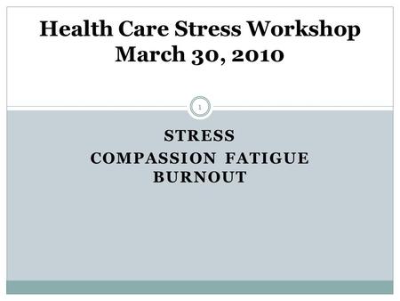 STRESS COMPASSION FATIGUE BURNOUT Health Care Stress Workshop March 30, 2010 1.