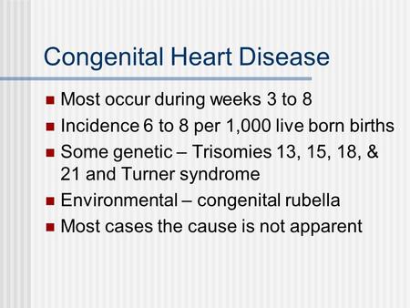 Congenital Heart Disease Most occur during weeks 3 to 8 Incidence 6 to 8 per 1,000 live born births Some genetic – Trisomies 13, 15, 18, & 21 and Turner.