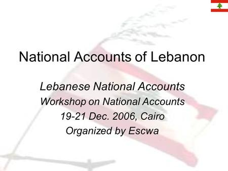 National Accounts of Lebanon Lebanese National Accounts Workshop on National Accounts 19-21 Dec. 2006, Cairo Organized by Escwa.