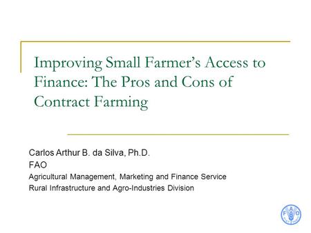 Improving Small Farmer’s Access to Finance: The Pros and Cons of Contract Farming Carlos Arthur B. da Silva, Ph.D. FAO Agricultural Management, Marketing.