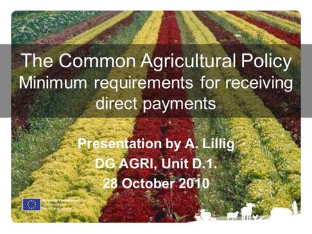 The Common Agricultural Policy Minimum requirements for receiving direct payments Presentation by A. Lillig DG AGRI, Unit D.1. 28 October 2010.